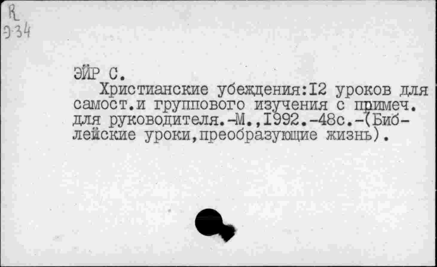 ﻿к.
93^
ЭЙР с.
Христианские убеждения:12 уроков для самоет.и группового изучения с примеч. для руководителя.-М., 1992.-48с.-(Библейские уроки,преобразующие жизнь).